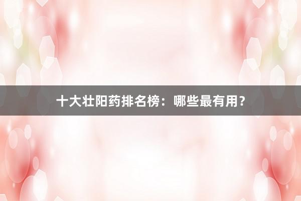 十大壮阳药排名榜：哪些最有用？