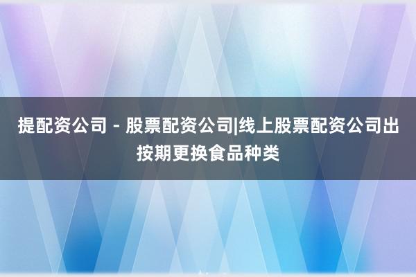 提配资公司 - 股票配资公司|线上股票配资公司出按期更换食品种类