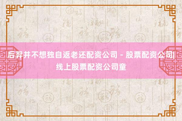 后羿并不想独自返老还配资公司 - 股票配资公司|线上股票配资公司童