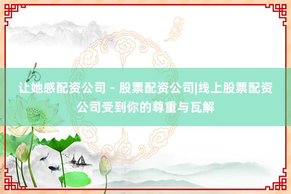 让她感配资公司 - 股票配资公司|线上股票配资公司受到你的尊重与瓦解