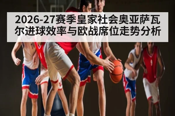 2026-27赛季皇家社会奥亚萨瓦尔进球效率与欧战席位走势分析