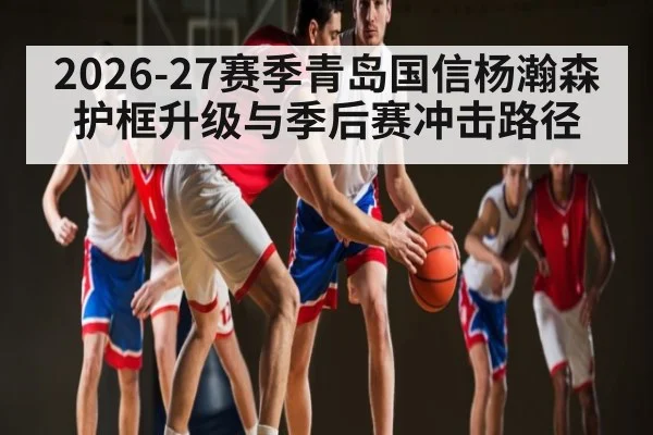 2026-27赛季青岛国信杨瀚森护框升级与季后赛冲击路径
