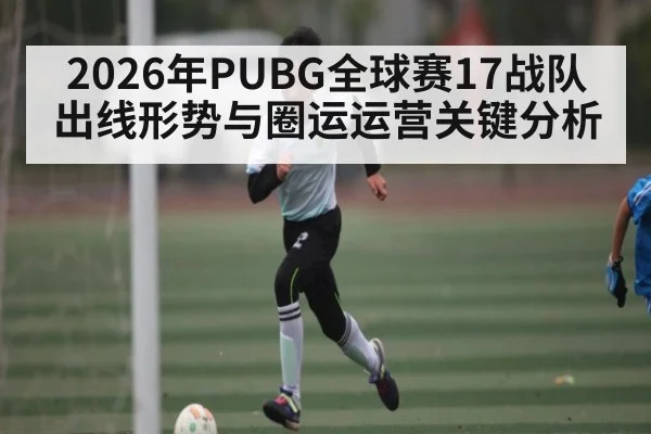 2026年PUBG全球赛17战队出线形势与圈运运营关键分析