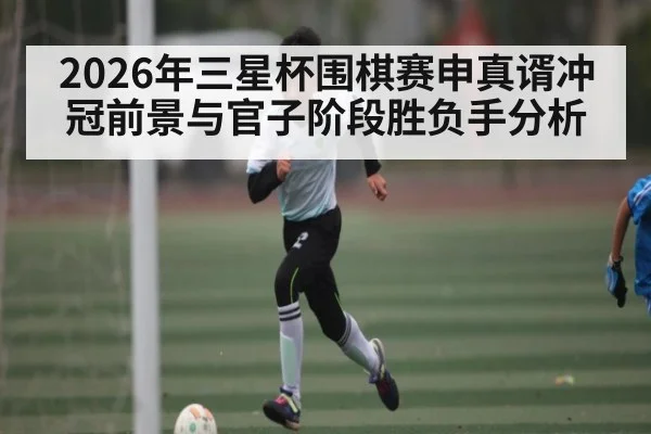 2026年三星杯围棋赛申真谞冲冠前景与官子阶段胜负手分析